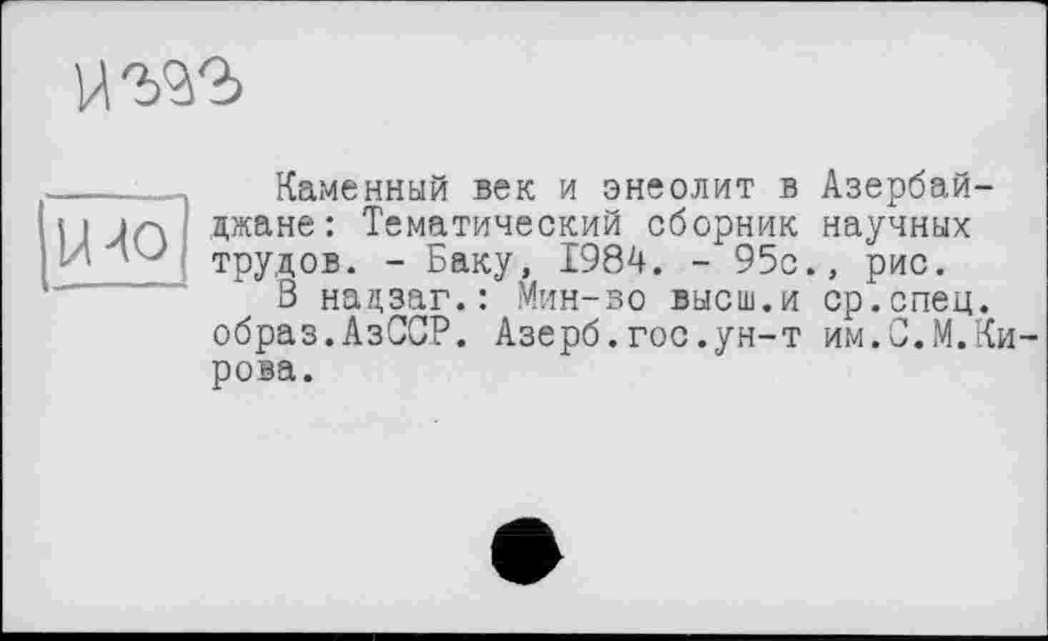 ﻿
----Каменный век и энеолит в Азербай-Н Jn Джане: Тематический сборник научных - * Л J трудов. - Баку, 1984. - 95с., рис.
3 нацзаг.: Мин-во высш.и ср.спец, образ.АзССР. Азерб.гос.ун-т им.С.М.Кирова.